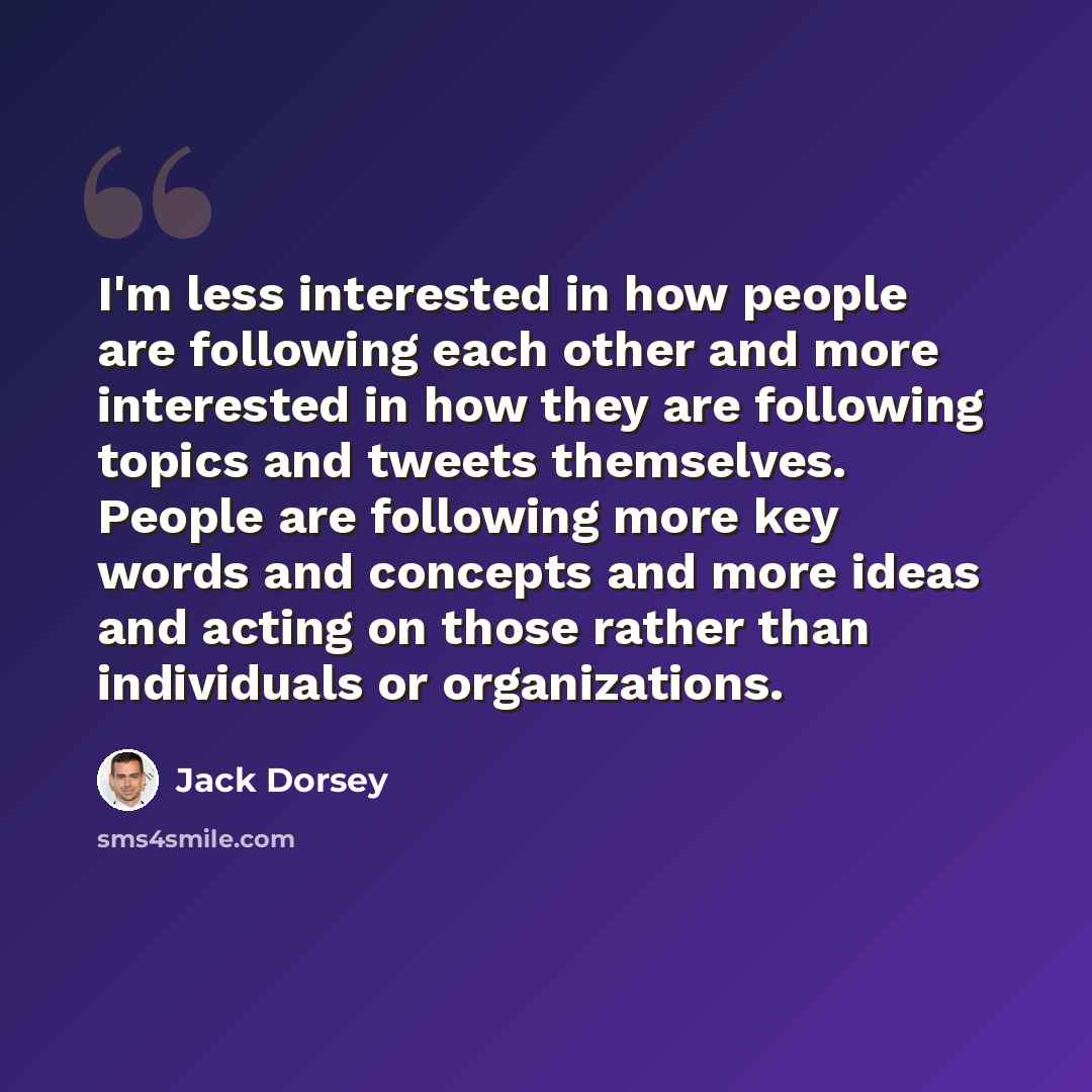 “I'm less interested in how people are following each other and more interested in how they are following topics and tweets themselves. People are following more key words and concepts and more ideas and acting on those rather than individuals or organizations.” quote by Jack Dorsey