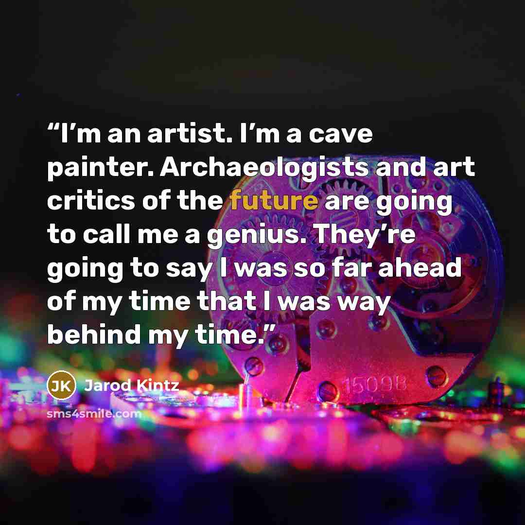 “I’m an artist. I’m a cave painter. Archaeologists and art critics of the future are going to call me a genius. They’re going to say I was so far ahead of my time that I was way behind my time.” quote by Jarod Kintz