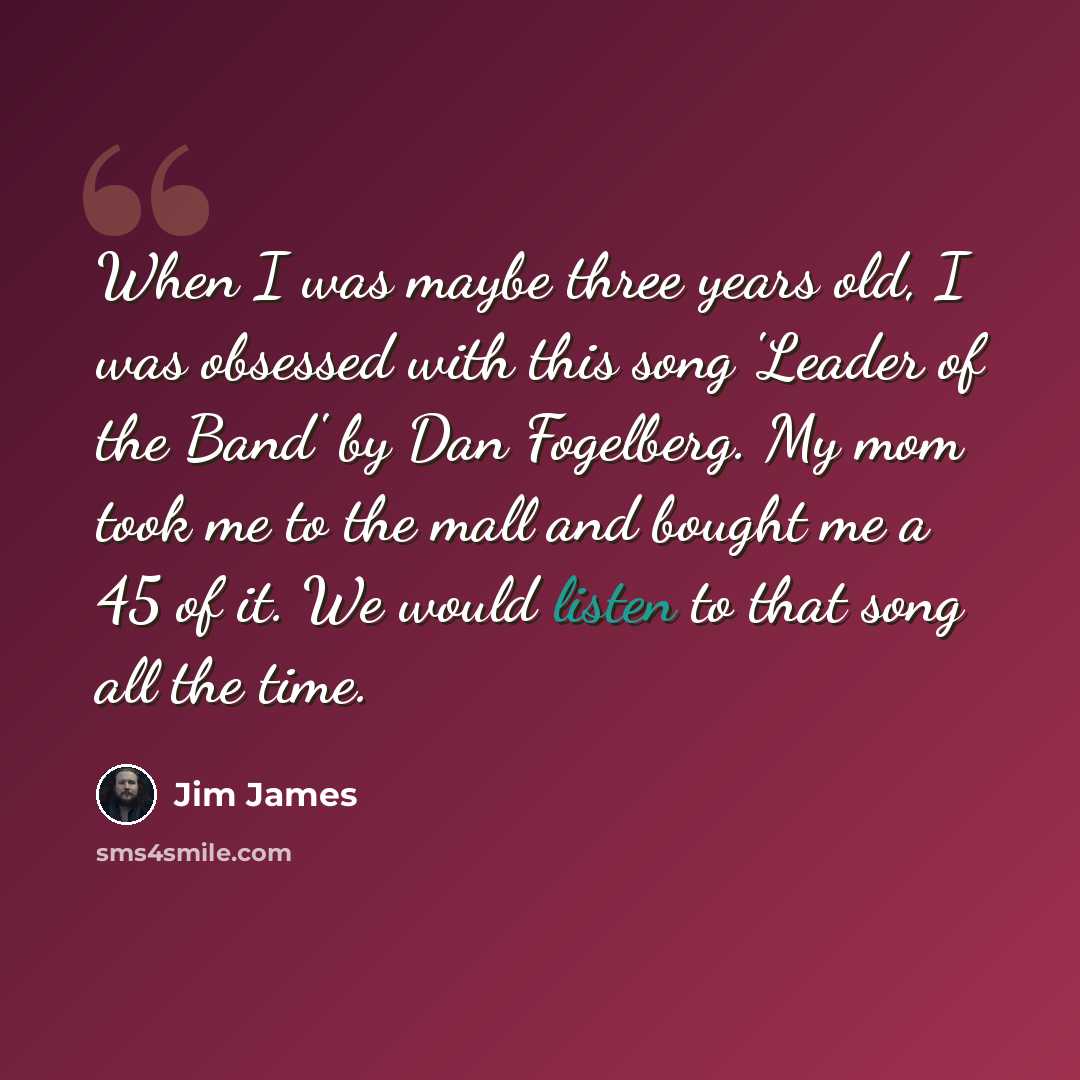 “When I was maybe three years old, I was obsessed with this song 'Leader of the Band' by Dan Fogelberg. My mom took me to the mall and bought me a 45 of it. We would listen to that song all the time.” quote by Jim James