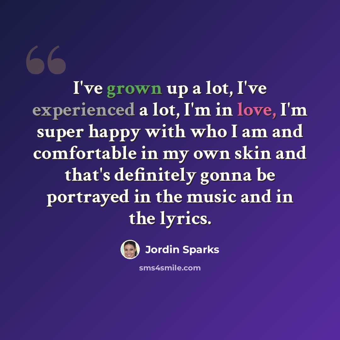 “I've grown up a lot, I've experienced a lot, I'm in love, I'm super happy with who I am and comfortable in my own skin and that's definitely gonna be portrayed in the music and in the lyrics.” quote by Jordin Sparks