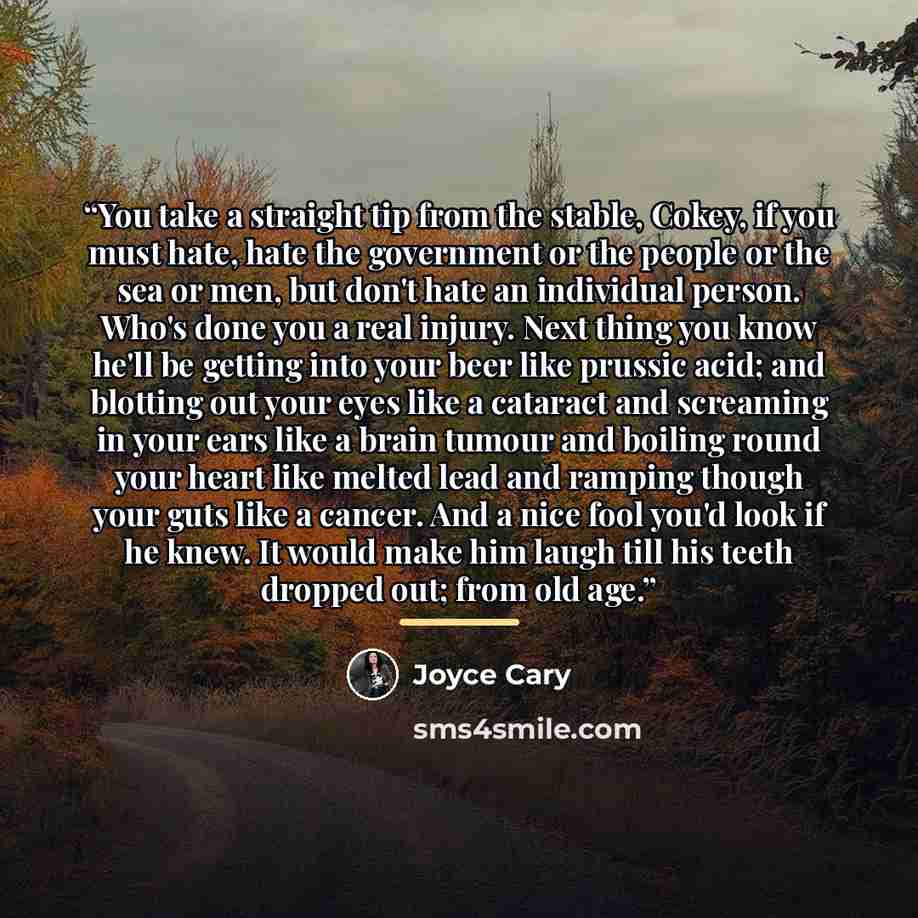 “You take a straight tip from the stable, Cokey, if you must hate, hate the government or the people or the sea or men, but don't hate an individual person. Who's done you a real injury. Next thing you know he'll be getting into your beer like prussic acid; and blotting out your eyes like a…” quote by Joyce Cary