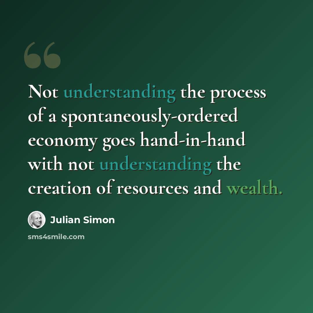 “Not understanding the process of a spontaneously-ordered economy goes hand-in-hand with not understanding the creation of resources and wealth.” quote by Julian Simon