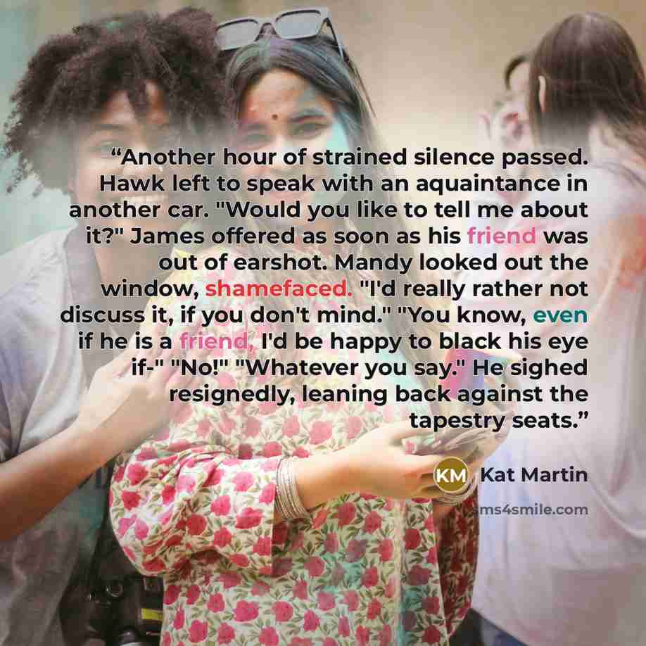 “Another hour of strained silence passed. Hawk left to speak with an aquaintance in another car. "Would you like to tell me about it?" James offered as soon as his friend was out of earshot. Mandy looked out the window, shamefaced. "I'd really rather not discuss it, if you don't mind." "You know…” quote by Kat Martin