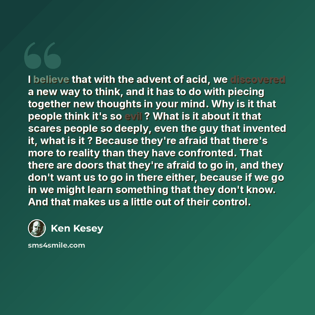 “I believe that with the advent of acid, we discovered a new way to think, and it has to do with piecing together new thoughts in your mind. Why is it that people think it's so evil ? What is it about it that scares people so deeply, even the guy that invented it, what is it ? Because they're…” quote by Ken Kesey