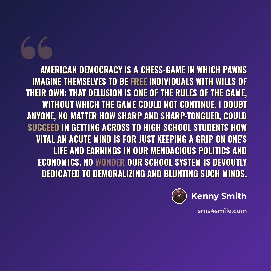 “American democracy is a chess-game in which pawns imagine themselves to be free individuals with wills of their own: that delusion is one of the rules of the game, without which the game could not continue. I doubt anyone, no matter how sharp and sharp-tongued, could succeed in getting across to…” quote by Kenny Smith