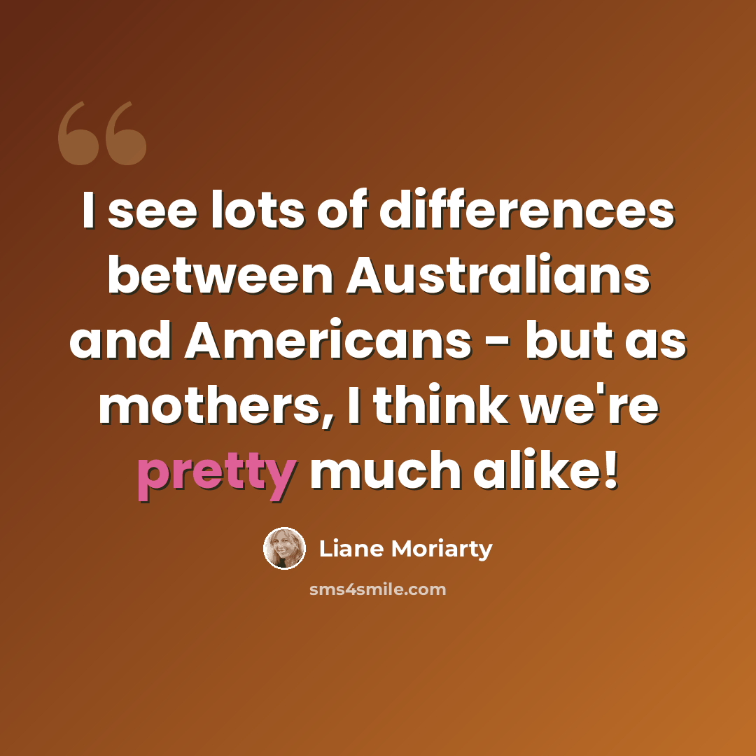 “I see lots of differences between Australians and Americans - but as mothers, I think we're pretty much alike!” quote by Liane Moriarty