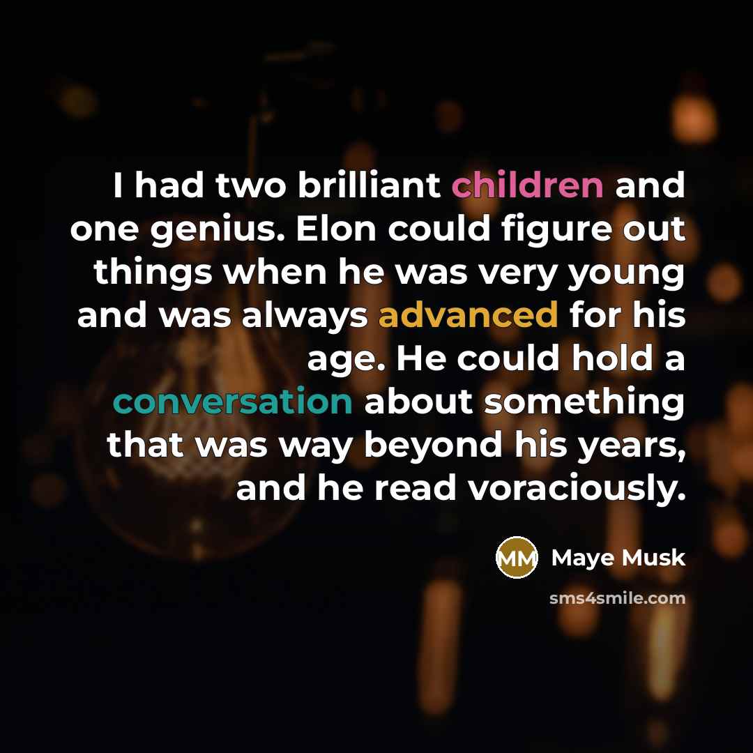 “I had two brilliant children and one genius. Elon could figure out things when he was very young and was always advanced for his age. He could hold a conversation about something that was way beyond his years, and he read voraciously.” quote by Maye Musk