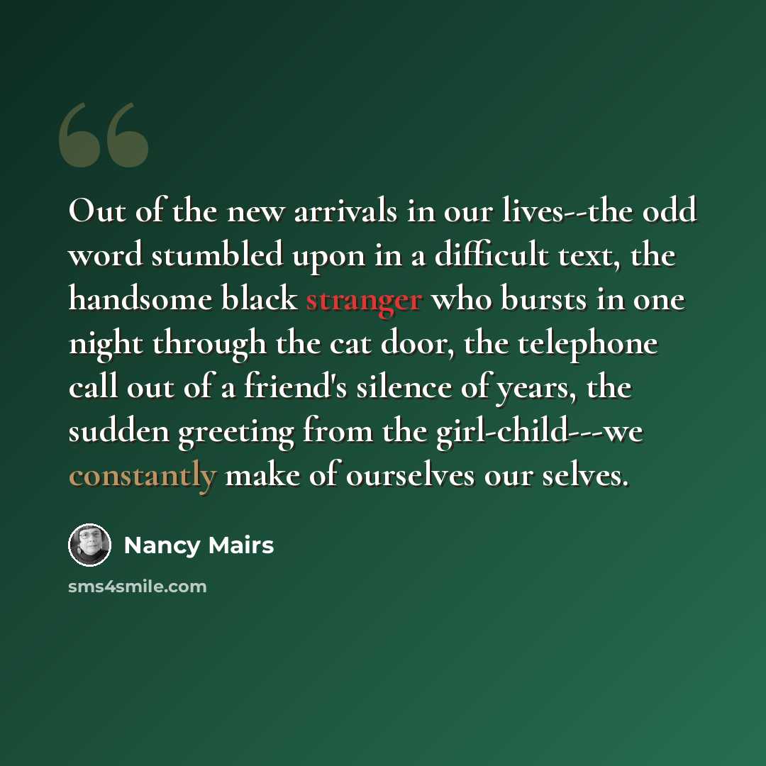 “Out of the new arrivals in our lives--the odd word stumbled upon in a difficult text, the handsome black stranger who bursts in one night through the cat door, the telephone call out of a friend's silence of years, the sudden greeting from the girl-child---we constantly make of ourselves our selves.” quote by Nancy Mairs