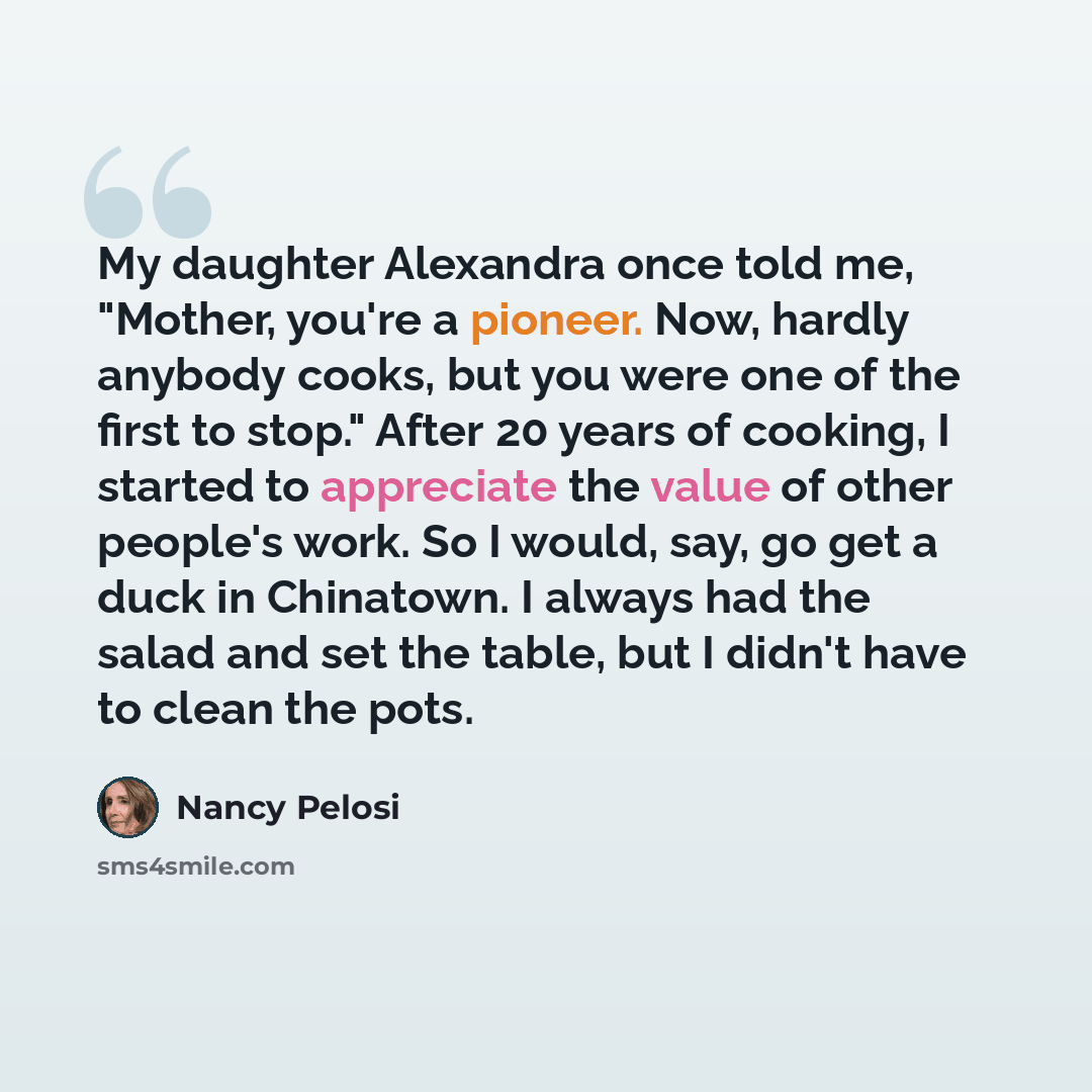 “My daughter Alexandra once told me, "Mother, you're a pioneer. Now, hardly anybody cooks, but you were one of the first to stop." After 20 years of cooking, I started to appreciate the value of other people's work. So I would, say, go get a duck in Chinatown. I always had the salad and set the…” quote by Nancy Pelosi
