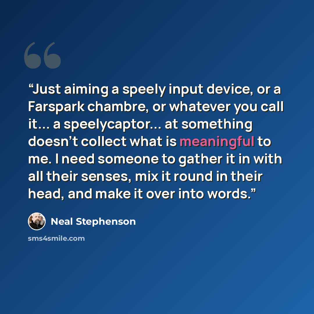 “Just aiming a speely input device, or a Farspark chambre, or whatever you call it... a speelycaptor... at something doesn't collect what is meaningful to me. I need someone to gather it in with all their senses, mix it round in their head, and make it over into words.” quote by Neal Stephenson