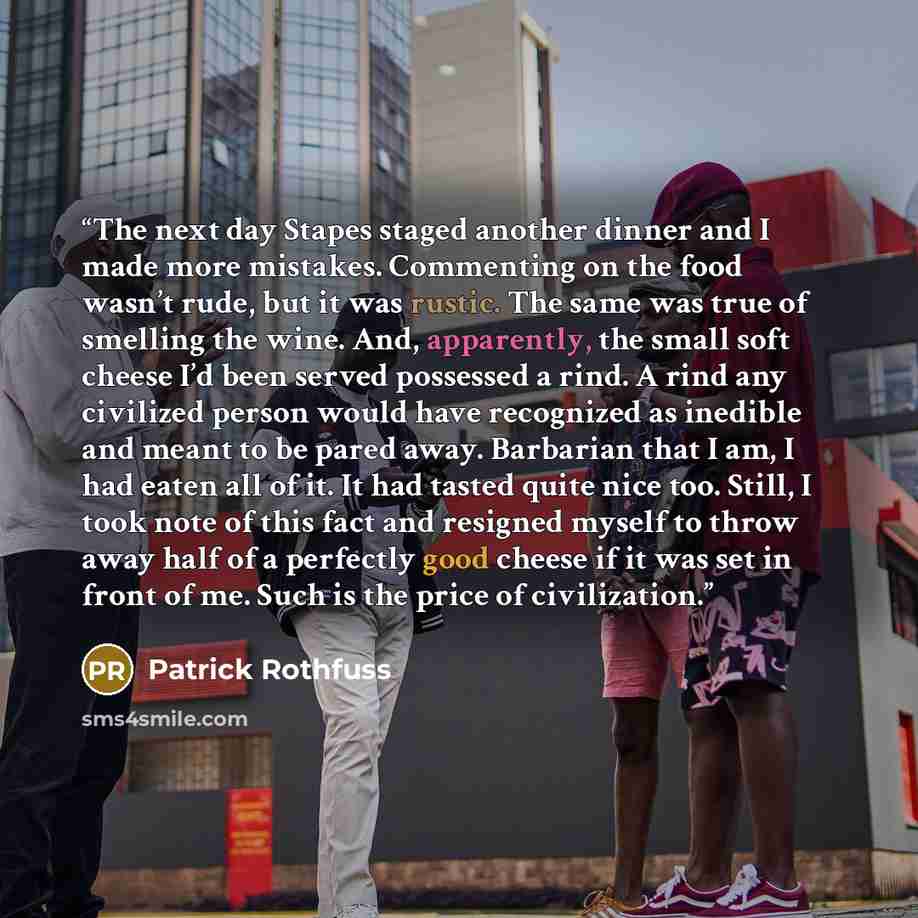 “The next day Stapes staged another dinner and I made more mistakes. Commenting on the food wasn’t rude, but it was rustic. The same was true of smelling the wine. And, apparently, the small soft cheese I’d been served possessed a rind. A rind any civilized person would have recognized as inedible…” quote by Patrick Rothfuss