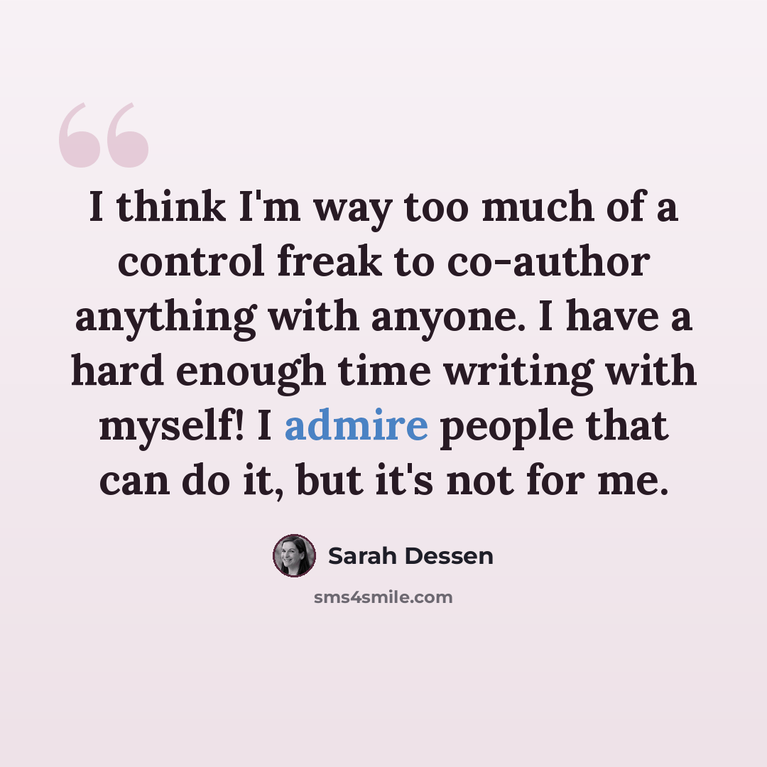 “I think I'm way too much of a control freak to co-author anything with anyone. I have a hard enough time writing with myself! I admire people that can do it, but it's not for me.” quote by Sarah Dessen