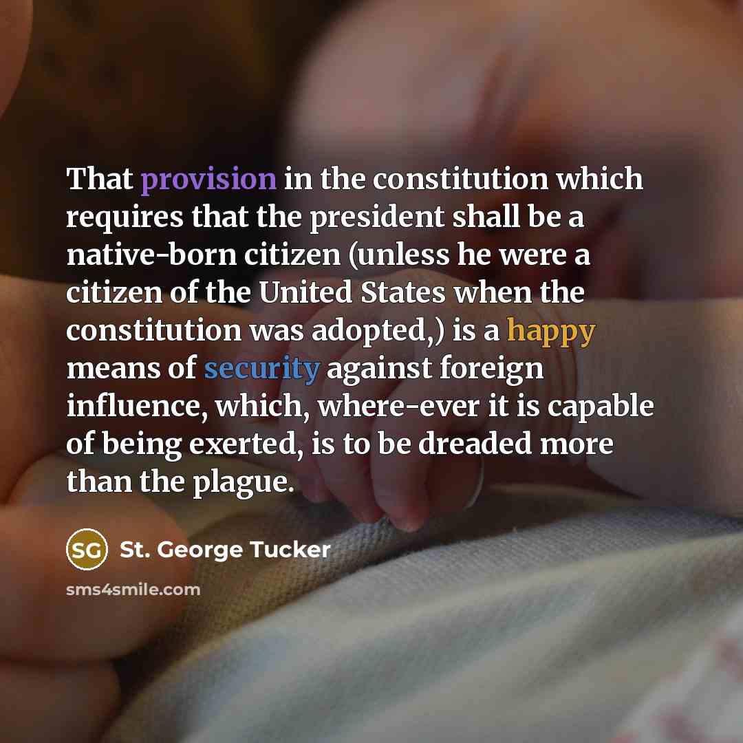 “That provision in the constitution which requires that the president shall be a native-born citizen (unless he were a citizen of the United States when the constitution was adopted,) is a happy means of security against foreign influence, which, where-ever it is capable of being exerted, is to be…” quote by St. George Tucker