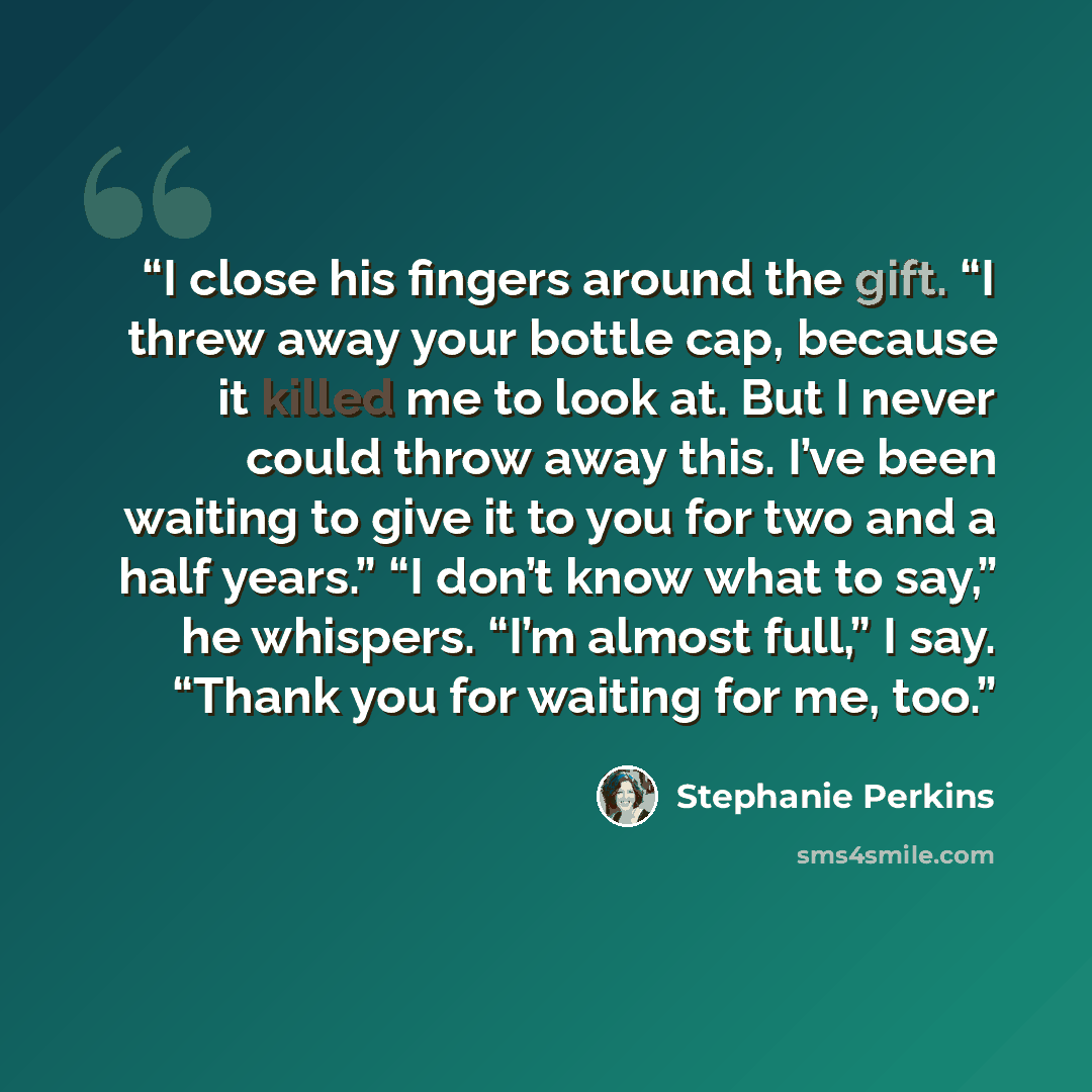 “I close his fingers around the gift. “I threw away your bottle cap, because it killed me to look at. But I never could throw away this. I’ve been waiting to give it to you for two and a half years.” “I don’t know what to say,” he whispers. “I’m almost full,” I say. “Thank you for waiting for me…” quote by Stephanie Perkins