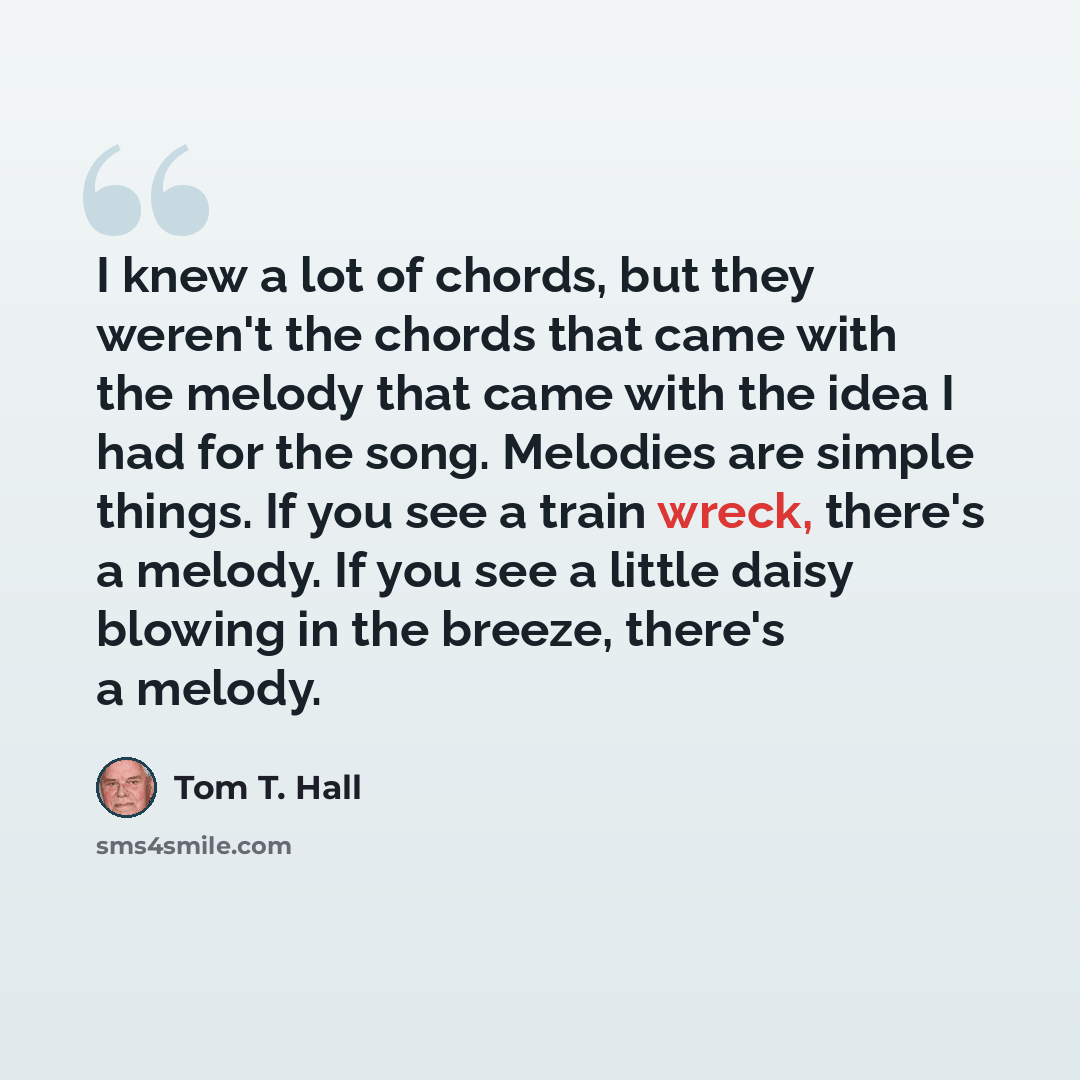“I knew a lot of chords, but they weren't the chords that came with the melody that came with the idea I had for the song. Melodies are simple things. If you see a train wreck, there's a melody. If you see a little daisy blowing in the breeze, there's a melody.” quote by Tom T. Hall