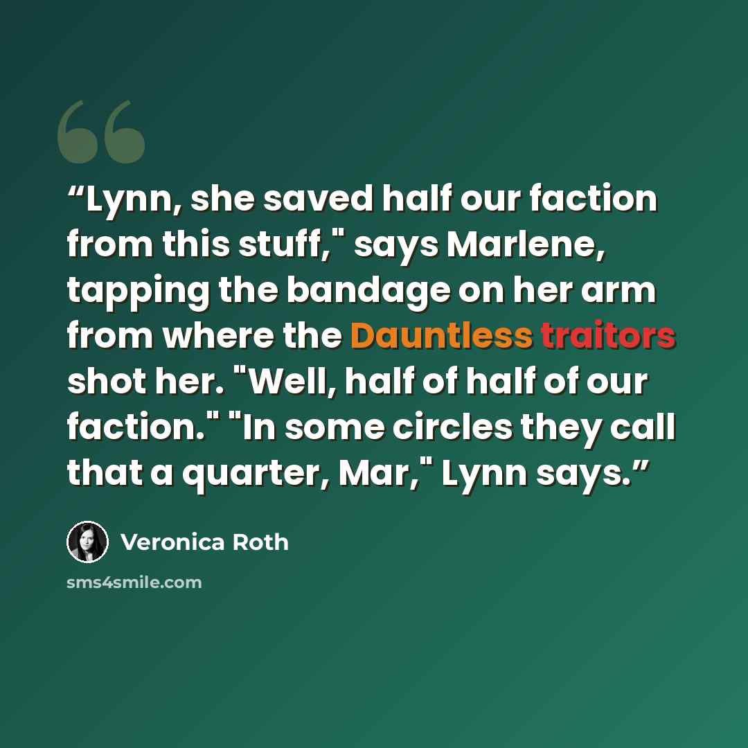 “Lynn, she saved half our faction from this stuff," says Marlene, tapping the bandage on her arm from where the Dauntless traitors shot her. "Well, half of half of our faction." "In some circles they call that a quarter, Mar," Lynn says.” quote by Veronica Roth
