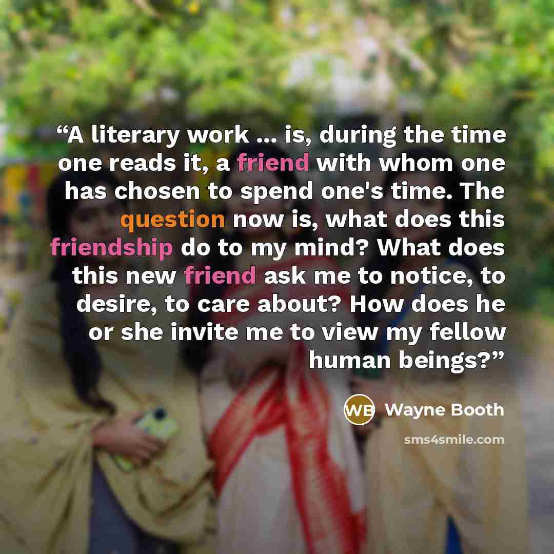 “A literary work ... is, during the time one reads it, a friend with whom one has chosen to spend one's time. The question now is, what does this friendship do to my mind? What does this new friend ask me to notice, to desire, to care about? How does he or she invite me to view my fellow human…” quote by Wayne Booth