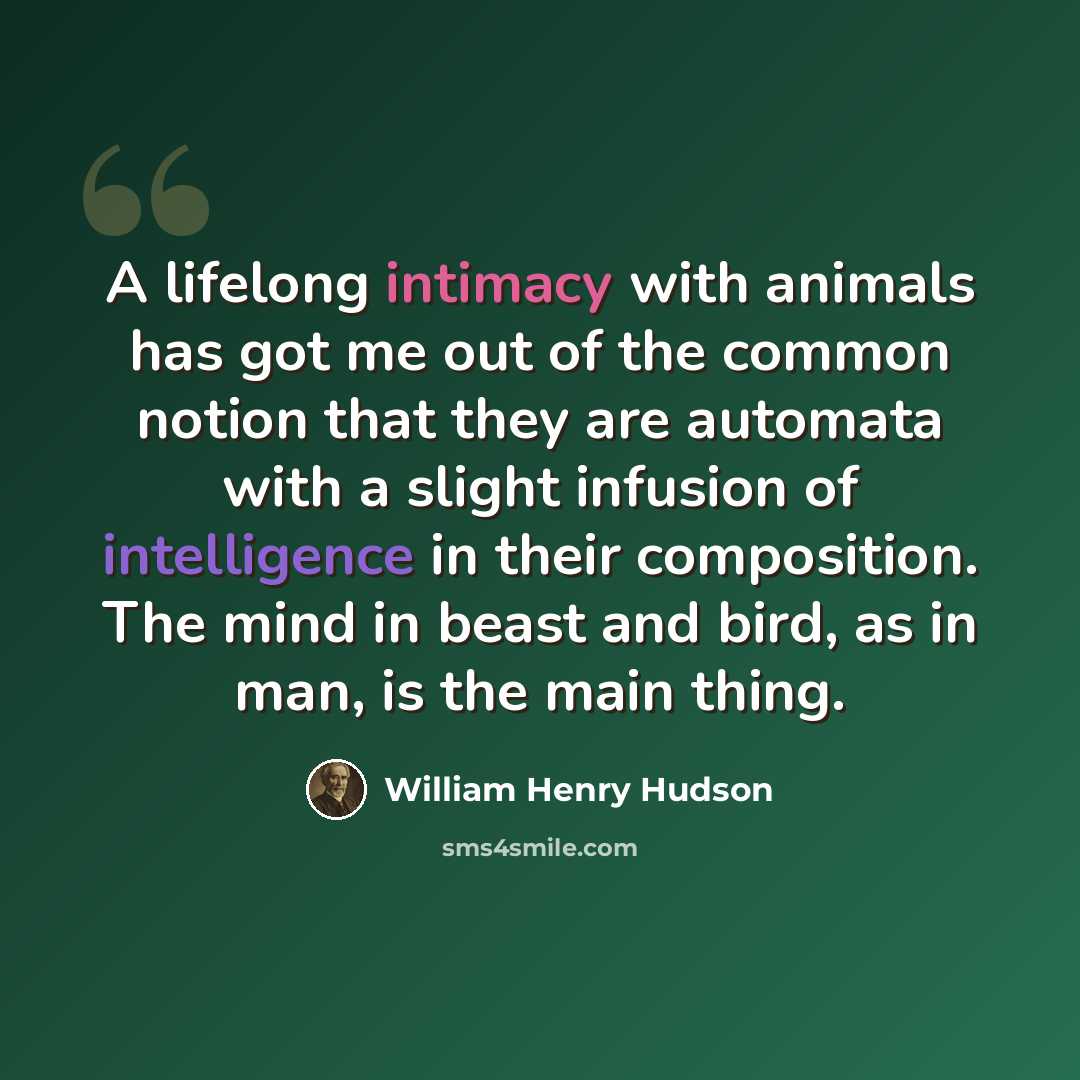 “A lifelong intimacy with animals has got me out of the common notion that they are automata with a slight infusion of intelligence in their composition. The mind in beast and bird, as in man, is the main thing.” quote by William Henry Hudson