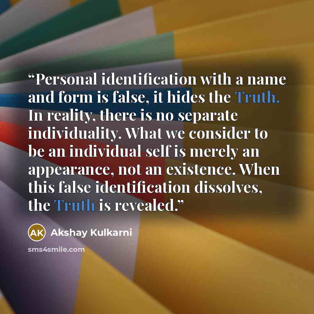 “Personal identification with a name and form is false, it hides the Truth. In reality, there is no separate individuality. What we consider to be an individual self is merely an appearance, not an existence. When this false identification dissolves, the Truth is revealed.” quote by Akshay Kulkarni