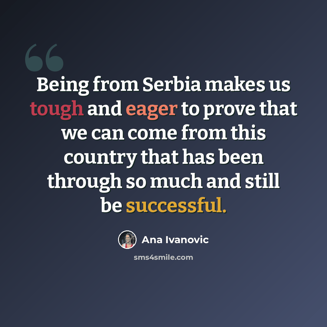 “Being from Serbia makes us tough and eager to prove that we can come from this country that has been through so much and still be successful.” quote by Ana Ivanovic