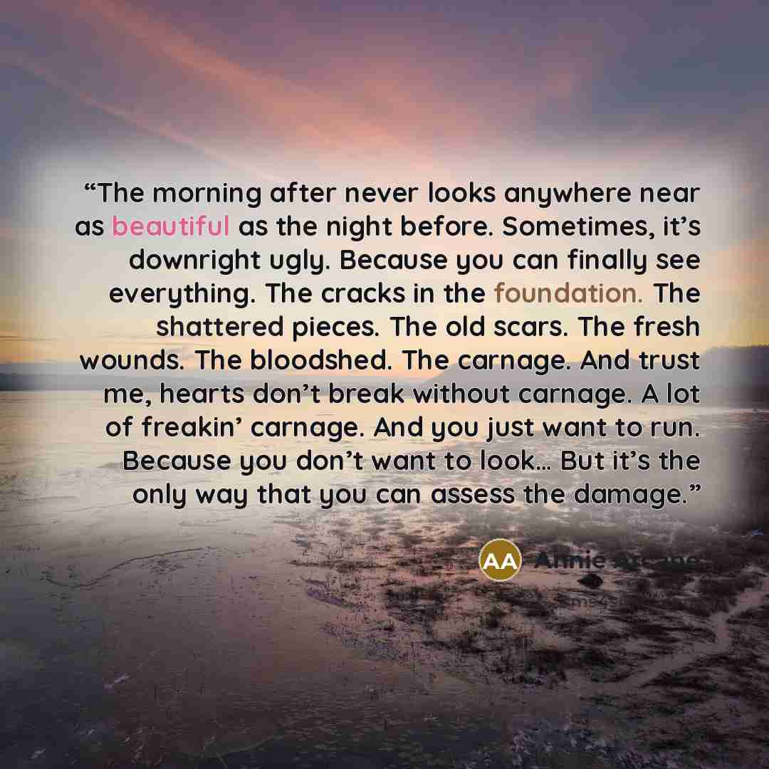 “The morning after never looks anywhere near as beautiful as the night before. Sometimes, it’s downright ugly. Because you can finally see everything. The cracks in the foundation. The shattered pieces. The old scars. The fresh wounds. The bloodshed. The carnage. And trust me, hearts don’t break…” quote by Annie Arcane