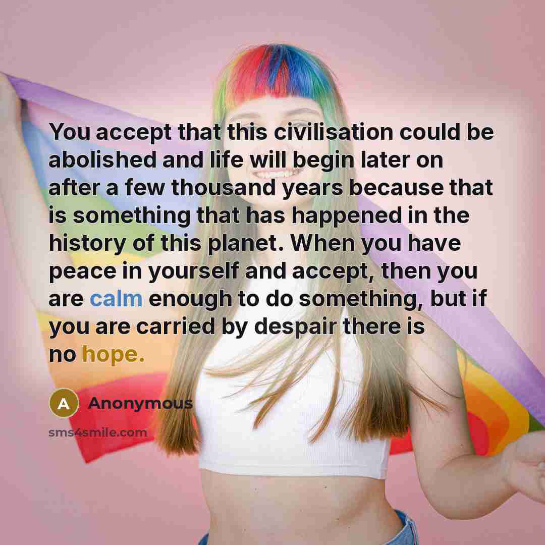 “You accept that this civilisation could be abolished and life will begin later on after a few thousand years because that is something that has happened in the history of this planet. When you have peace in yourself and accept, then you are calm enough to do something, but if you are carried by…” quote by Anonymous