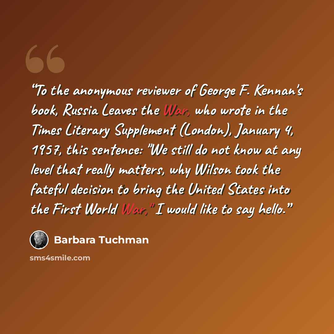 “To the anonymous reviewer of George F. Kennan's book, Russia Leaves the War, who wrote in the Times Literary Supplement (London), January 4, 1957, this sentence: "We still do not know at any level that really matters, why Wilson took the fateful decision to bring the United States into the First…” quote by Barbara Tuchman