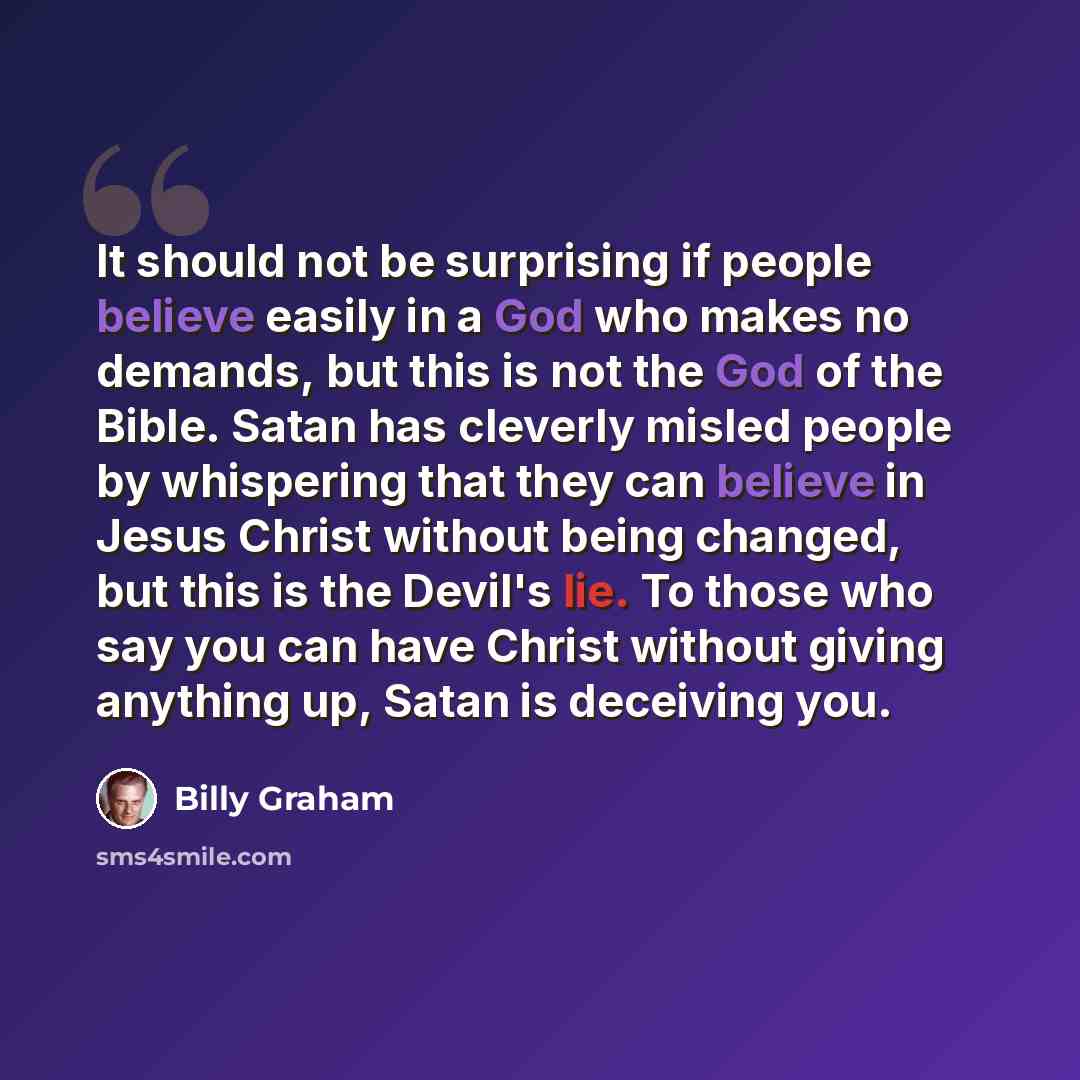 “It should not be surprising if people believe easily in a God who makes no demands, but this is not the God of the Bible. Satan has cleverly misled people by whispering that they can believe in Jesus Christ without being changed, but this is the Devil's lie. To those who say you can have Christ…” quote by Billy Graham