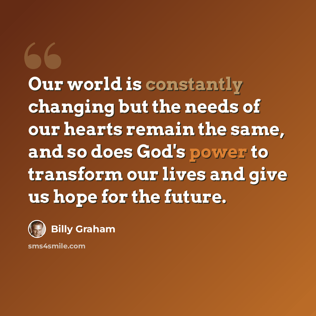 “Our world is constantly changing but the needs of our hearts remain the same, and so does God's power to transform our lives and give us hope for the future.” quote by Billy Graham