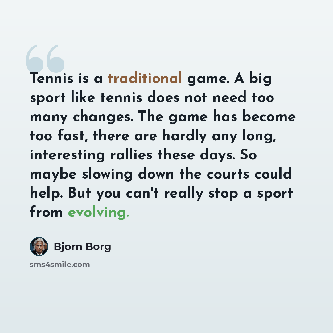 “Tennis is a traditional game. A big sport like tennis does not need too many changes. The game has become too fast, there are hardly any long, interesting rallies these days. So maybe slowing down the courts could help. But you can't really stop a sport from evolving.” quote by Bjorn Borg