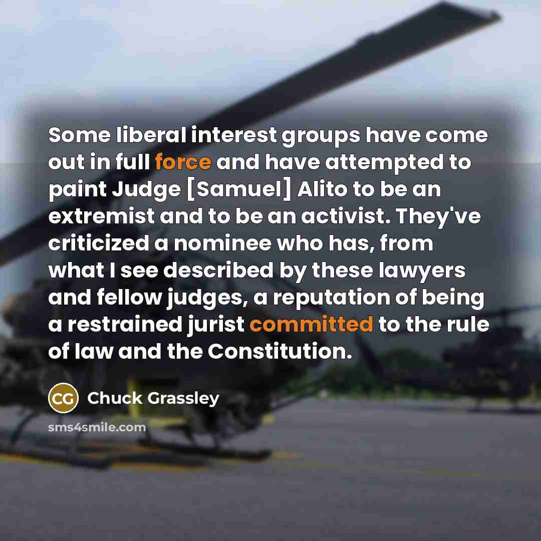 “Some liberal interest groups have come out in full force and have attempted to paint Judge [Samuel] Alito to be an extremist and to be an activist. They've criticized a nominee who has, from what I see described by these lawyers and fellow judges, a reputation of being a restrained jurist…” quote by Chuck Grassley