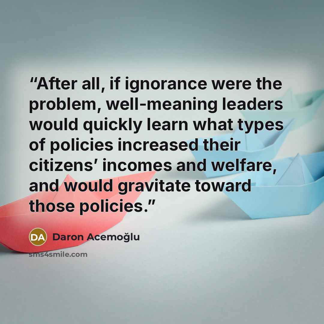 “After all, if ignorance were the problem, well-meaning leaders would quickly learn what types of policies increased their citizens’ incomes and welfare, and would gravitate toward those policies.” quote by Daron Acemoğlu