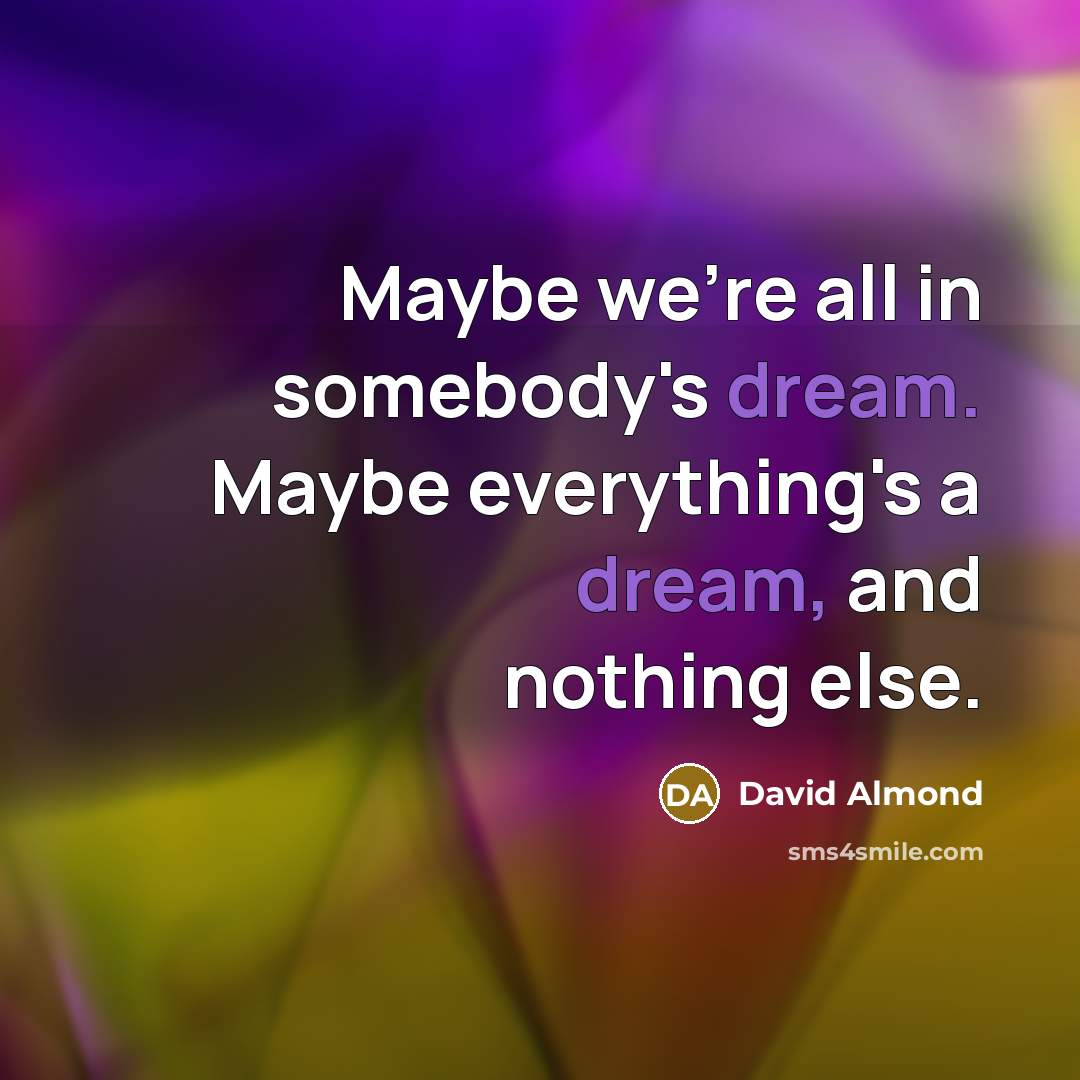 “Maybe we're all in somebody's dream. Maybe everything's a dream, and nothing else.” quote by David Almond