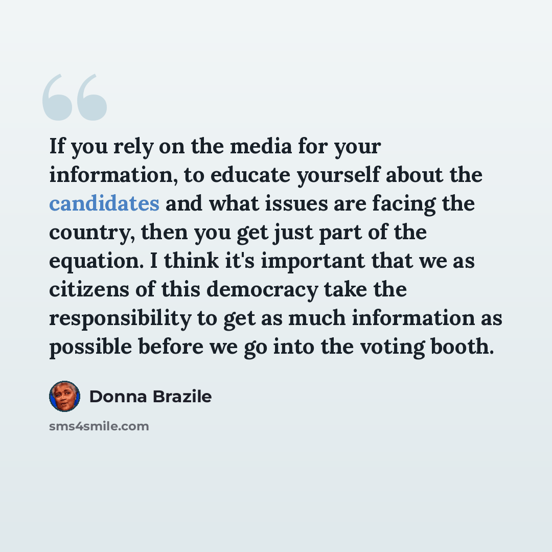 “If you rely on the media for your information, to educate yourself about the candidates and what issues are facing the country, then you get just part of the equation. I think it's important that we as citizens of this democracy take the responsibility to get as much information as possible before…” quote by Donna Brazile