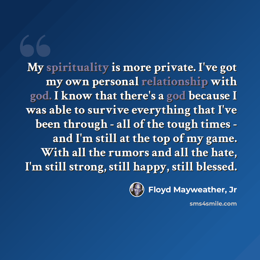 “My spirituality is more private. I've got my own personal relationship with god. I know that there's a god because I was able to survive everything that I've been through - all of the tough times - and I'm still at the top of my game. With all the rumors and all the hate, I'm still strong, still…” quote by Floyd Mayweather, Jr