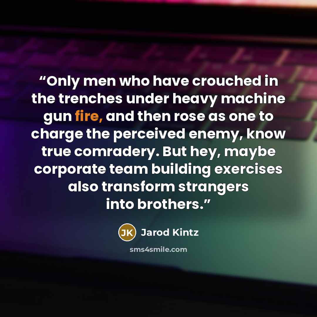 “Only men who have crouched in the trenches under heavy machine gun fire, and then rose as one to charge the perceived enemy, know true comradery. But hey, maybe corporate team building exercises also transform strangers into brothers.” quote by Jarod Kintz