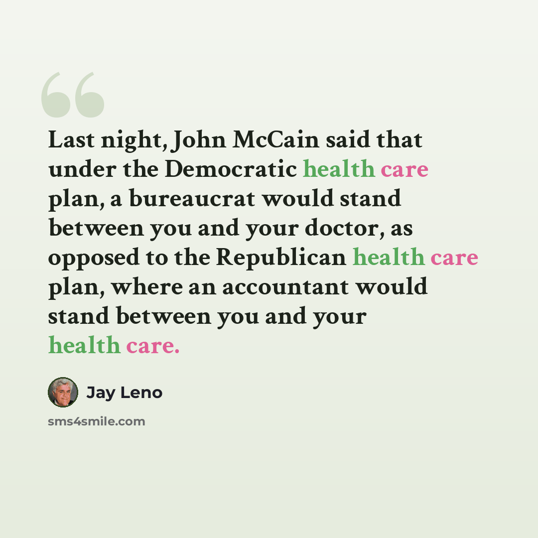 “Last night, John McCain said that under the Democratic health care plan, a bureaucrat would stand between you and your doctor, as opposed to the Republican health care plan, where an accountant would stand between you and your health care.” quote by Jay Leno