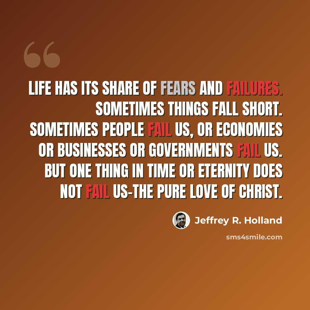 “Life has its share of fears and failures. Sometimes things fall short. Sometimes people fail us, or economies or businesses or governments fail us. But one thing in time or eternity does not fail us-the pure love of Christ.” quote by Jeffrey R. Holland