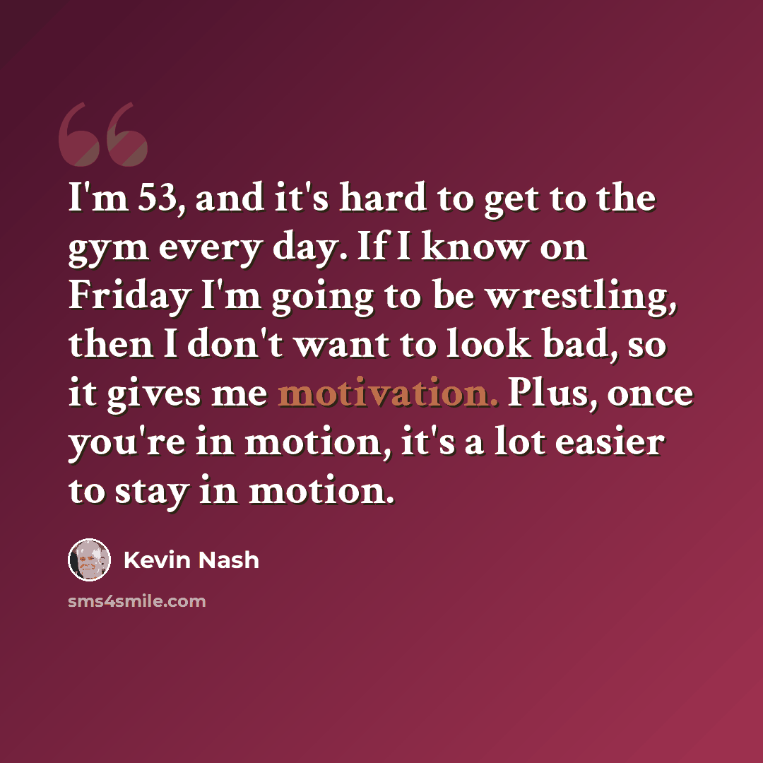 “I'm 53, and it's hard to get to the gym every day. If I know on Friday I'm going to be wrestling, then I don't want to look bad, so it gives me motivation. Plus, once you're in motion, it's a lot easier to stay in motion.” quote by Kevin Nash