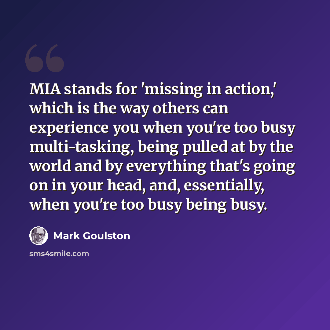 “MIA stands for 'missing in action,' which is the way others can experience you when you're too busy multi-tasking, being pulled at by the world and by everything that's going on in your head, and, essentially, when you're too busy being busy.” quote by Mark Goulston