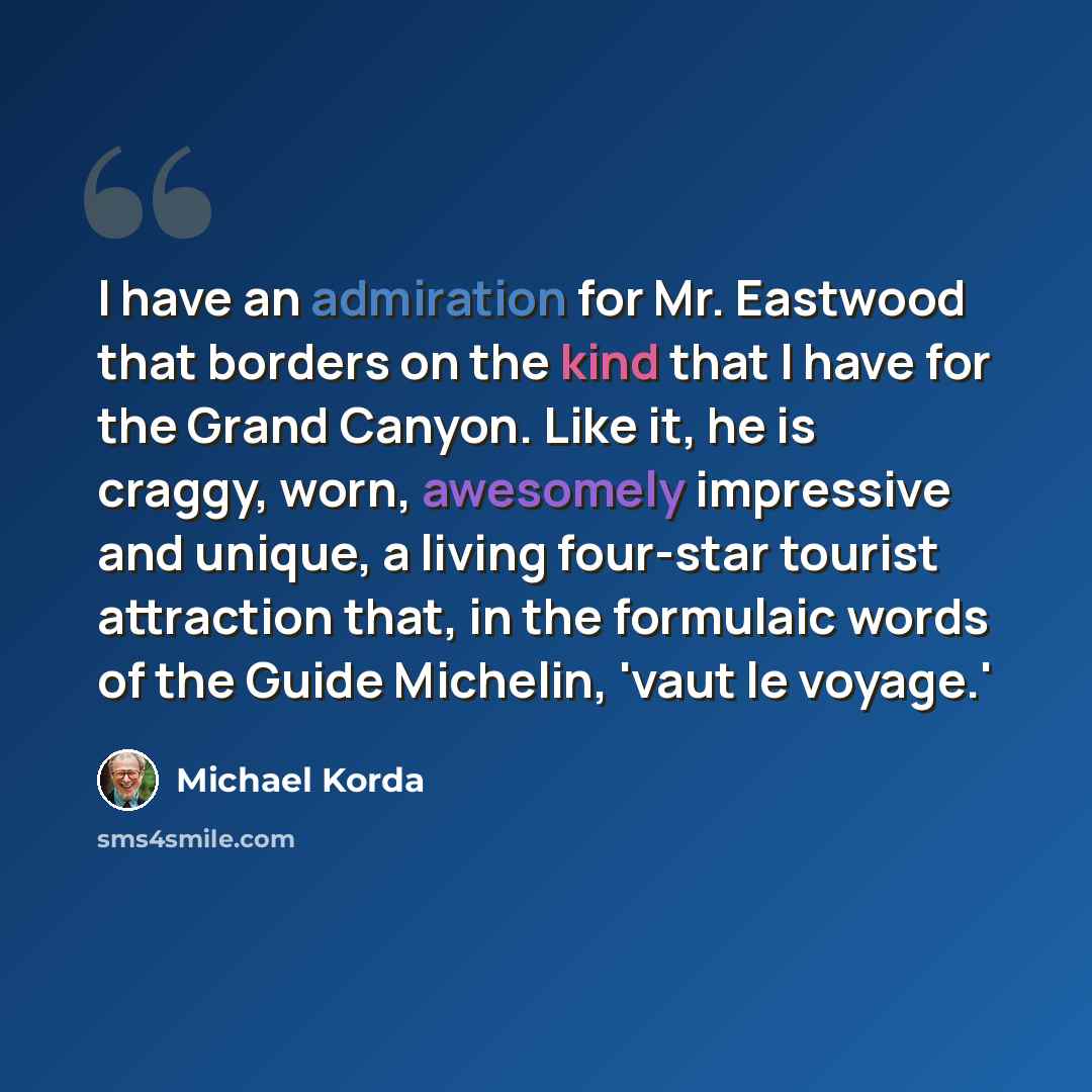 “I have an admiration for Mr. Eastwood that borders on the kind that I have for the Grand Canyon. Like it, he is craggy, worn, awesomely impressive and unique, a living four-star tourist attraction that, in the formulaic words of the Guide Michelin, 'vaut le voyage.'” quote by Michael Korda