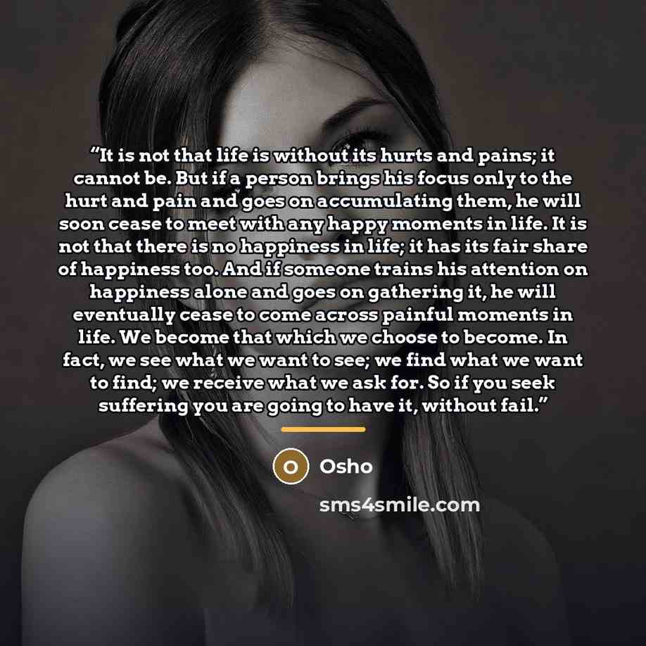 “It is not that life is without its hurts and pains; it cannot be. But if a person brings his focus only to the hurt and pain and goes on accumulating them, he will soon cease to meet with any happy moments in life. It is not that there is no happiness in life; it has its fair share of happiness…” quote by Osho