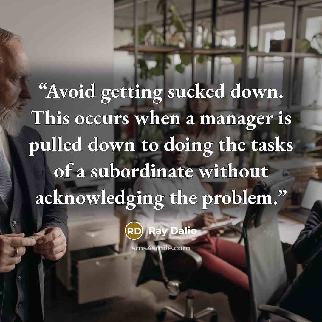 “Avoid getting sucked down. This occurs when a manager is pulled down to doing the tasks of a subordinate without acknowledging the problem.” quote by Ray Dalio