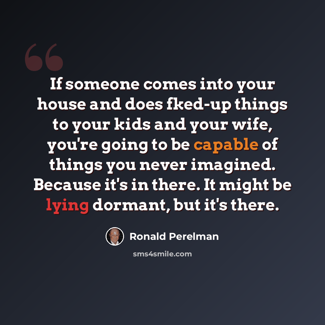 “If someone comes into your house and does fked-up things to your kids and your wife, you're going to be capable of things you never imagined. Because it's in there. It might be lying dormant, but it's there.” quote by Ronald Perelman