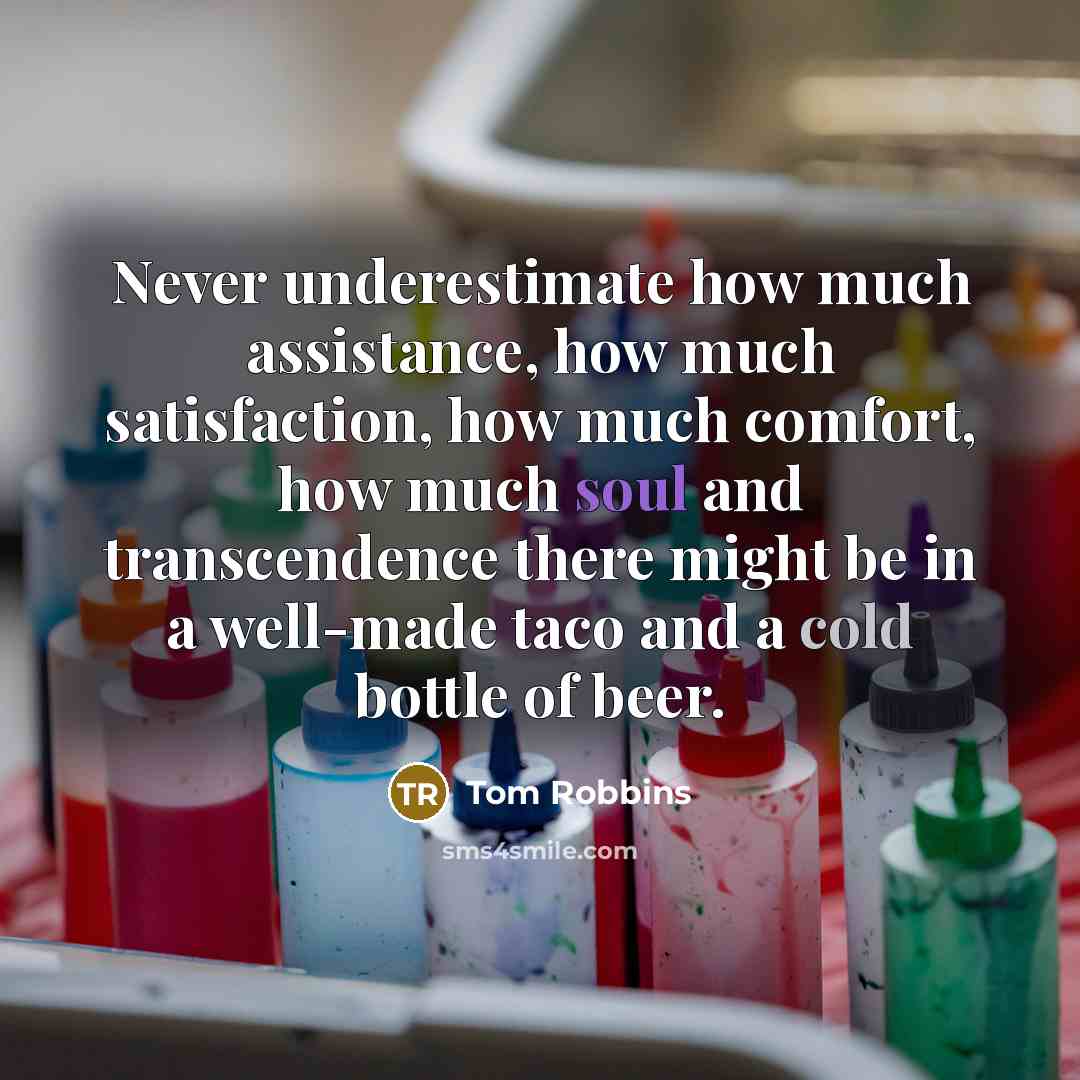 “Never underestimate how much assistance, how much satisfaction, how much comfort, how much soul and transcendence there might be in a well-made taco and a cold bottle of beer.” quote by Tom Robbins