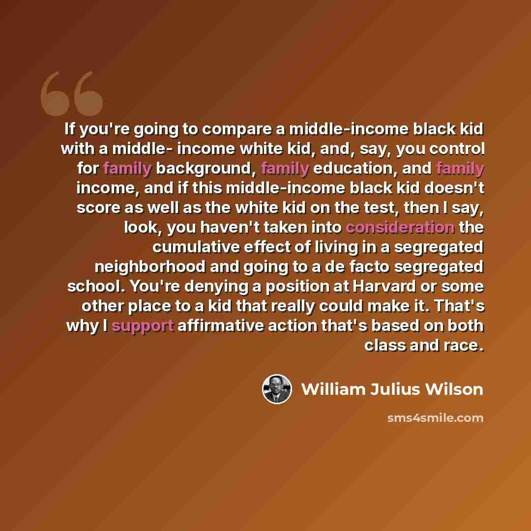 “If you're going to compare a middle-income black kid with a middle- income white kid, and, say, you control for family background, family education, and family income, and if this middle-income black kid doesn't score as well as the white kid on the test, then I say, look, you haven't taken into…” quote by William Julius Wilson