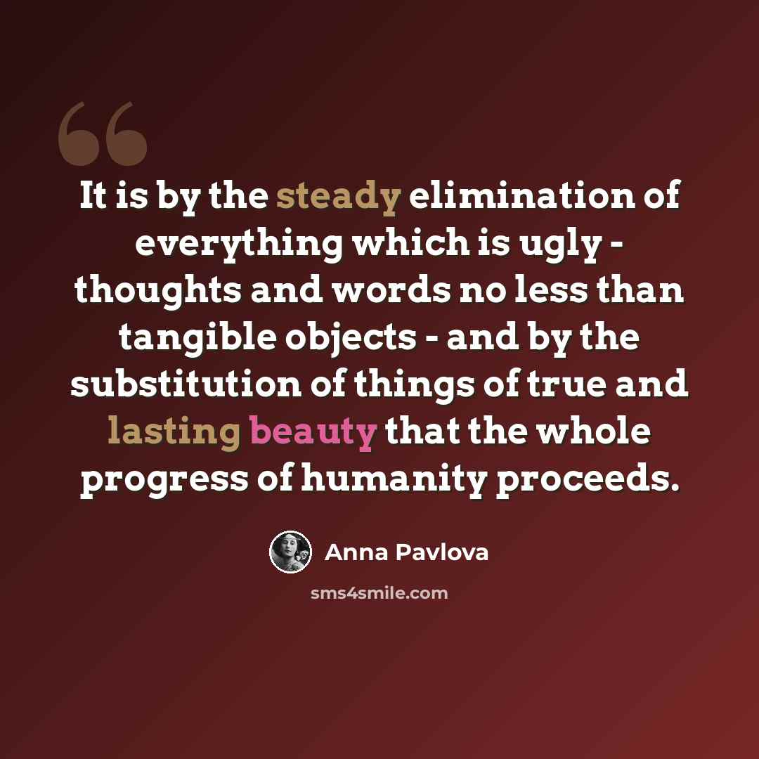 “It is by the steady elimination of everything which is ugly - thoughts and words no less than tangible objects - and by the substitution of things of true and lasting beauty that the whole progress of humanity proceeds.” quote by Anna Pavlova