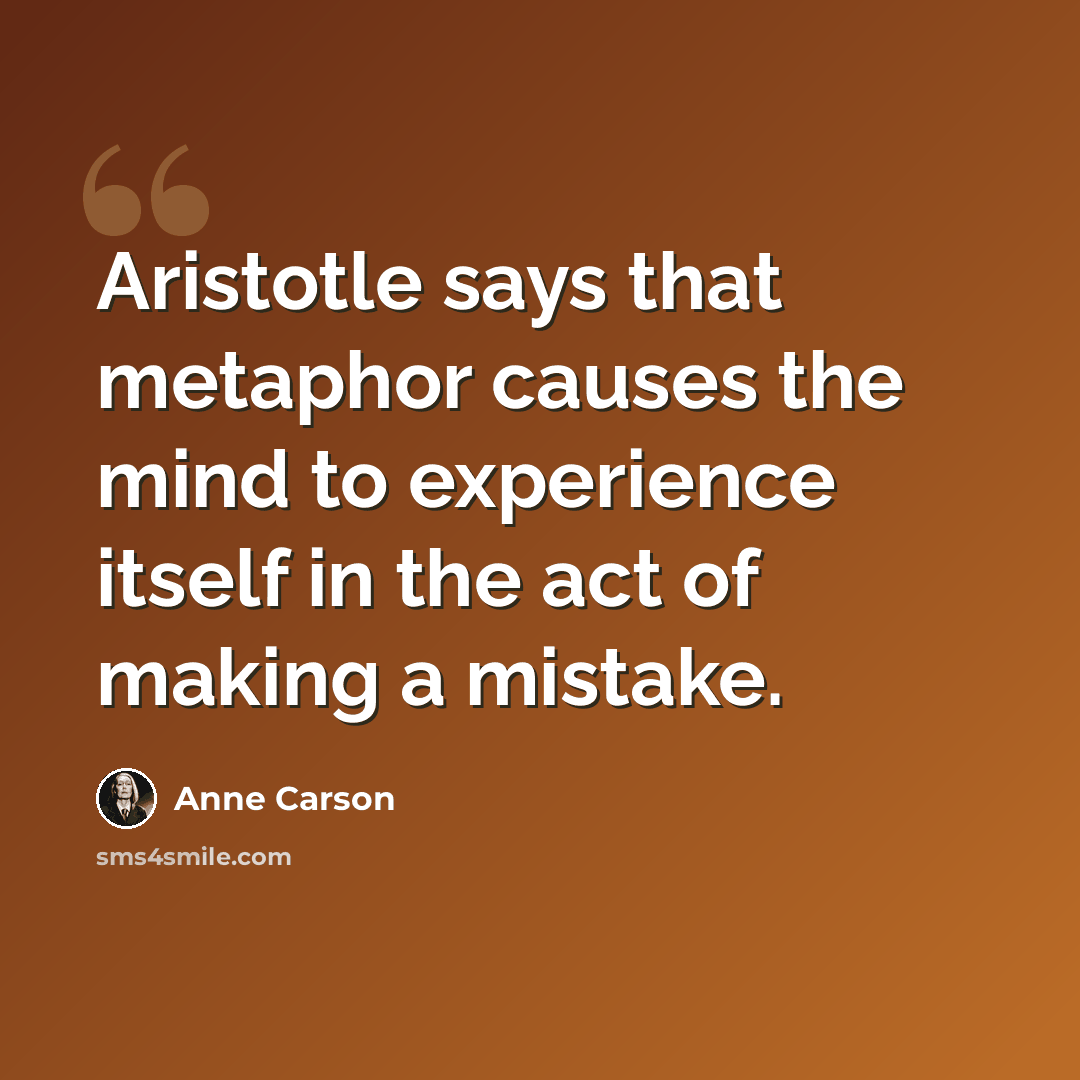 “Aristotle says that metaphor causes the mind to experience itself in the act of making a mistake.” quote by Anne Carson