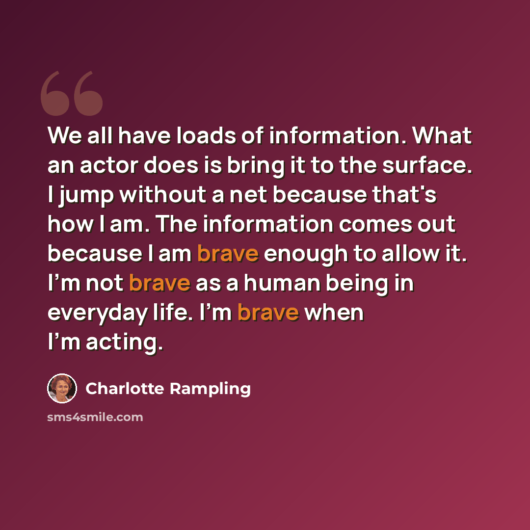 “We all have loads of information. What an actor does is bring it to the surface. I jump without a net because that's how I am. The information comes out because I am brave enough to allow it. I'm not brave as a human being in everyday life. I'm brave when I'm acting.” quote by Charlotte Rampling
