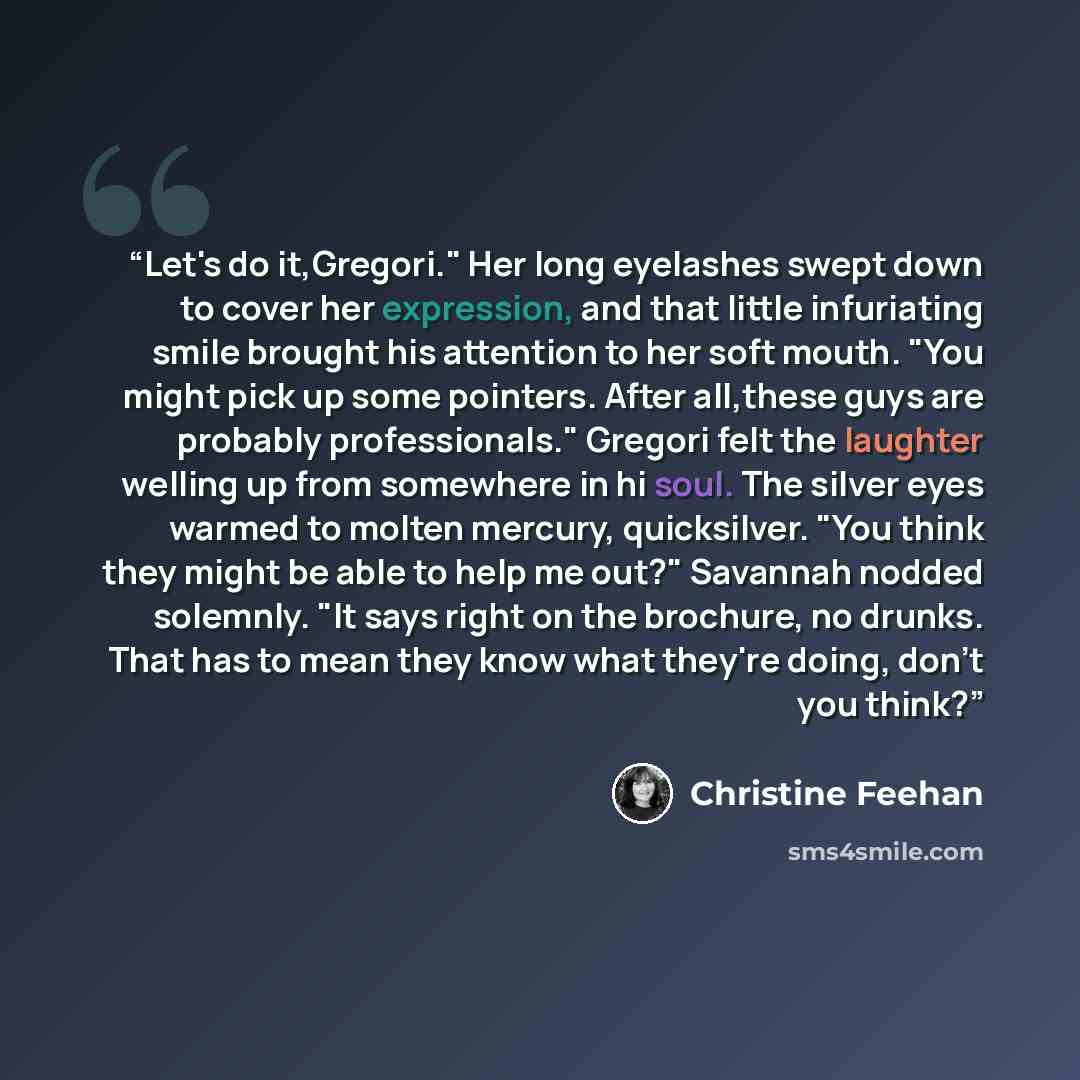 “Let's do it,Gregori." Her long eyelashes swept down to cover her expression, and that little infuriating smile brought his attention to her soft mouth. "You might pick up some pointers. After all,these guys are probably professionals." Gregori felt the laughter welling up from somewhere in hi…” quote by Christine Feehan
